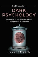 Persuasion: Dark Psychology - Techniques to Master Mind Control, Manipulation & Deception