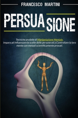 Persuasione: Tecniche segrete di manipolazione mentale. Impara ad influenzare le scelte delle persone con metodi scientificamente provati e diventa tu il burattinaio. - Martini, Francesco