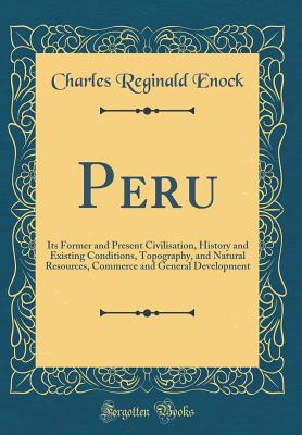 Peru: Its Former and Present Civilisation, History and Existing Conditions, Topography, and Natural Resources, Commerce and General Development (Classic Reprint) - Enock, Charles Reginald
