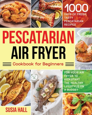 Pescatarian Air Fryer Cookbook for Beginners: 1000 Days of Fresh, Tasty Pescatarian Recipes for Your Air Fryer to Kickstart The Healthy Lifestyle on A Budget - Hall, Susia