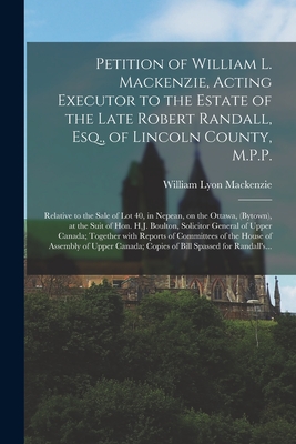 Petition of William L. Mackenzie, Acting Executor to the Estate of the Late Robert Randall, Esq., of Lincoln County, M.P.P. [microform]: Relative to the Sale of Lot 40, in Nepean, on the Ottawa, (Bytown), at the Suit of Hon. H.J. Boulton, Solicitor... - MacKenzie, William Lyon 1795-1861