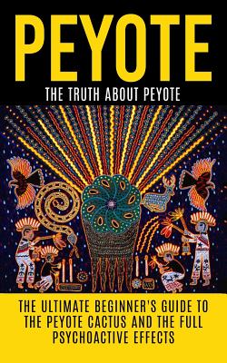 Peyote: The Truth About Peyote: The Ultimate Beginner's Guide to the Peyote Cactus (Lophophora williamsii) And The Full Psychoactive Effects - Willis, Colin
