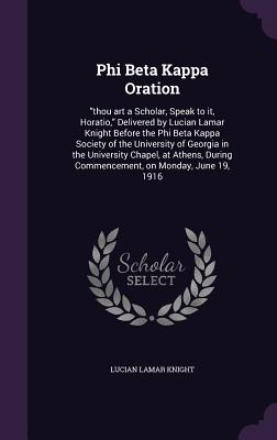 Phi Beta Kappa Oration: "thou art a Scholar, Speak to it, Horatio," Delivered by Lucian Lamar Knight Before the Phi Beta Kappa Society of the University of Georgia in the University Chapel, at Athens, During Commencement, on Monday, June 19, 1916 - Knight, Lucian Lamar