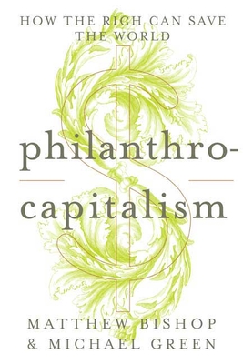 Philanthrocapitalism: How the Rich Can Save the World - Bishop, Matthew, and Green, Michael