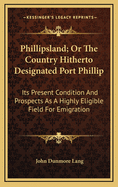 Phillipsland; Or the Country Hitherto Designated Port Phillip: Its Present Condition and Prospects as a Highly Eligible Field for Emigration