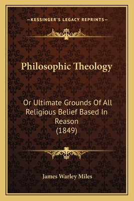 Philosophic Theology: Or Ultimate Grounds of All Religious Belief Based in Reason (1849) - Miles, James Warley