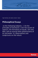 Philosophical Essays: on the Following Subjects - I. On the principles of mechanics. II On the ascent of vapours, the formation of clouds, rain and dew, and on several other phaenomena of air and water. III. Observations and conjectures on the nature