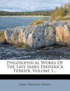 Philosophical Works of the Late James Frederick Ferrier, Volume 1