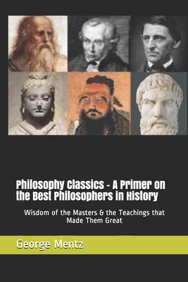 Philosophy Classics - A Primer on the Best Philosophers in History: Wisdom of the Masters & the Teachings that Made Them Great - Mentz, George