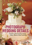 Photograph Wedding Details: A Guide to Documenting Jewelry, Cakes, Flowers, Dcor, and More