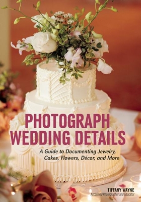 Photograph Wedding Details: A Guide to Documenting Jewelry, Cakes, Flowers, Dcor, and More - Wayne, Tiffany (Photographer)