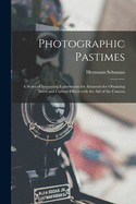 Photographic Pastimes: A Series of Interesting Experiments for Amateurs for Obtaining Novel and Curious Effects with the Aid of the Camera (Classic Reprint)