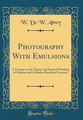 Photography with Emulsions: A Treatise on the Theory and Practical Working of Gelatine and Collodion Emulsion Processes (Classic Reprint) - Abney, W De W