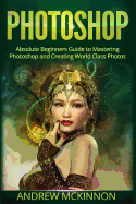 Photoshop: Absolute Beginners Guide to Mastering Photoshop and Creating World Class Photos