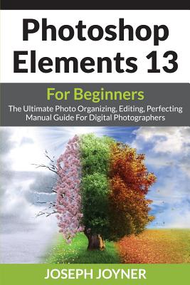 Photoshop Elements 13 For Beginners: The Ultimate Photo Organizing, Editing, Perfecting Manual Guide For Digital Photographers - Joyner, Joseph