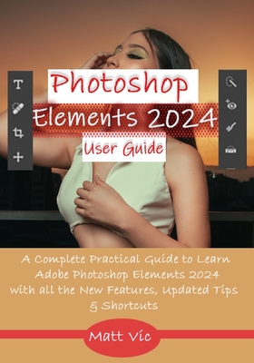 Photoshop Elements 2024 User Guide: A Complete Practical Guide to Learn Adobe Photoshop Elements 2024 with all the New Features, Updated Tips, & Shortcuts - Vic, Matt