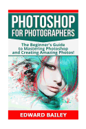 Photoshop for Photographers: The Beginners Guide to Mastering Photoshop and Creating Amazing Photos!!!