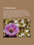 Phthisiologia: Or, a Treatise of Consumptions. Wherein the Difference, Nature, Causes, Signs, and Cure of All Sorts of Consumptions Are Explained. .Containing Three Books ... Illustrated by Particular Cases, and Observations Added to Every Book. with