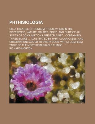 Phthisiologia: Or, a Treatise of Consumptions. Wherein the Difference, Nature, Causes, Signs, and Cure of All Sorts of Consumptions Are Explained. .Containing Three Books ... Illustrated by Particular Cases, and Observations Added to Every Book. with - Morton, Richard