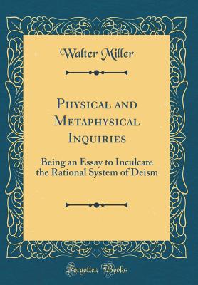 Physical and Metaphysical Inquiries: Being an Essay to Inculcate the Rational System of Deism (Classic Reprint) - Miller, Walter