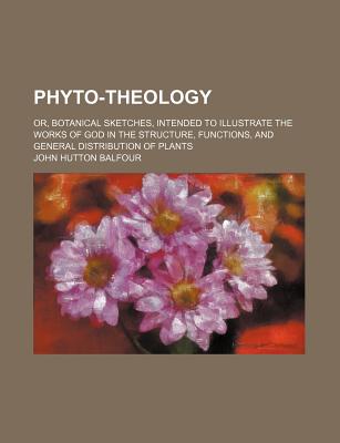 Phyto-Theology: Or, Botanical Sketches, Intended to Illustrate the Works of God in the Structure, Fu - Balfour, John Hutton