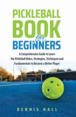 Pickleball Book For Beginners: A Comprehensive Guide to Learn the Pickleball Rules, Strategies, Techniques and Fundamentals to Become a Better Player - Hall, Dennis
