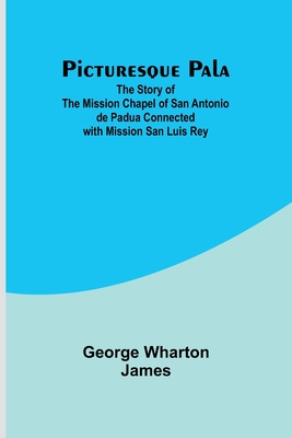 Picturesque Pala: The Story of the Mission Chapel of San Antonio de Padua Connected with Mission San Luis Rey - James, George Wharton