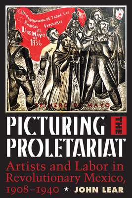 Picturing the Proletariat: Artists and Labor in Revolutionary Mexico, 1908-1940 - Lear, John