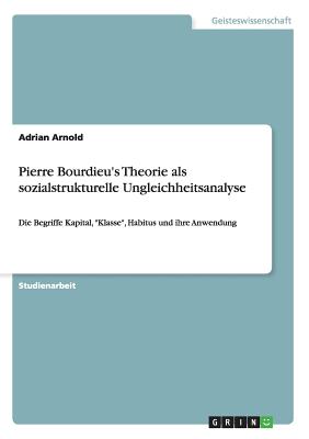 Pierre Bourdieu's Theorie als sozialstrukturelle Ungleichheitsanalyse: Die Begriffe Kapital, "Klasse", Habitus und ihre Anwendung - Arnold, Adrian, Mr.