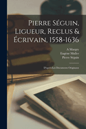 Pierre S?guin, Ligueur, Reclus & ?crivain, 1558-1636: D'Apr?s Les Documents Originaux