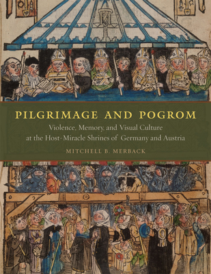 Pilgrimage and Pogrom: Violence, Memory, and Visual Culture at the Host-Miracle Shrines of Germany and Austria - Merback, Mitchell B, Professor
