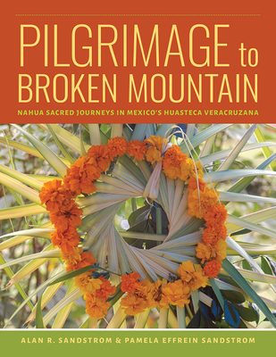 Pilgrimage to Broken Mountain: Nahua Sacred Journeys in Mexico's Huasteca Veracruzana - Sandstrom, Alan R, and Sandstrom, Pamela Effrein