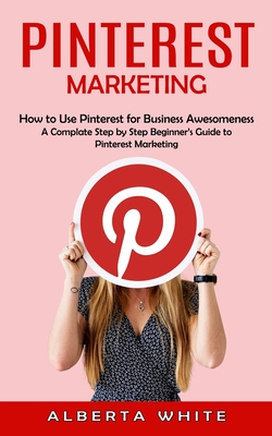 Pinterest Marketing: How to Use Pinterest for Business Awesomeness (A Complate Step by Step Beginner's Guide to Pinterest Marketing) - White, Alberta
