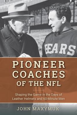 Pioneer Coaches of the NFL: Shaping the Game in the Days of Leather Helmets and 60-Minute Men - Maxymuk, John