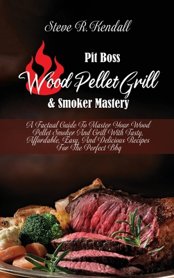 Pit Boss Wood Pellet Grill and Smoker Mastery: A Factual Guide To Master Your Wood Pellet Smoker And Grill With Tasty, Affordable, Easy, And Delicious Recipes For The Perfect Bbq - Kendall, Steve R