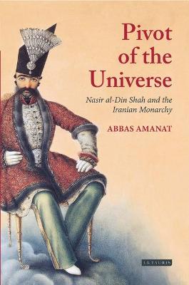 Pivot of The Universe: Nasir al-Din Shah and the Iranian Monarchy - Amanat, Abbas