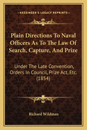 Plain Directions to Naval Officers as to the Law of Search, Capture and Prize: Under the Late Convention, Orders in Council, Prize ACT, & C