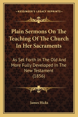 Plain Sermons on the Teaching of the Church in Her Sacraments: As Set Forth in the Old and More Fully Developed in the New Testament (1856) - Hicks, James