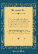 Plan for the Better Relief and Employment of the Poor, for Enforcing and Amending the Laws Respecting Houses of Correction, and Vagrants: And for Improving the Police of This Country; Together with Bills Intended to Be Offered to Parliament for Thoses Pur