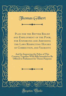 Plan for the Better Relief and Employment of the Poor, for Enforcing and Amending the Laws Respecting Houses of Correction, and Vagrants: And for Improving the Police of This Country; Together with Bills Intended to Be Offered to Parliament for Thoses Pur - Gilbert, Thomas