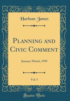 Planning and Civic Comment, Vol. 5: January-March, 1939 (Classic Reprint) - James, Harlean