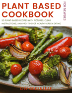 Plant Based Cookbook For Newbies: 50 Plant-Based Recipes with Pictures, Clear Instructions, and Pro-Tips for Healthy Green Eating