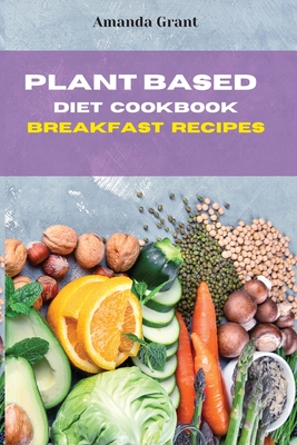 Plant Based Diet Cookbook Breakfast Recipes: Quick, Easy and Delicious Recipes for a lifelong Health - Grant, Amanda