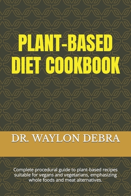 Plant-Based Diet Cookbook: Complete procedural guide to plant-based recipes suitable for vegans and vegetarians, emphasizing whole foods and meat alternatives. - Debra, Waylon, Dr.