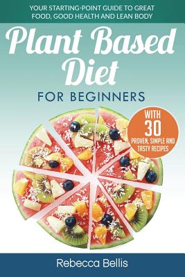 Plant Based Diet for Beginners: Your Starting-Point Guide to Great Food, Good Health and Lean Body; With 30 Proven, Simple and Tasty Recipes - Bellis, Rebecca