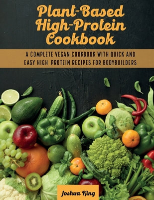 Plant-Based High- Protein Cookbook: A Complete Vegan Cookbook With Quick and Easy High- Protein Recipes For Bodybuilders - King, Joshua