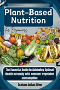 Plant-Based Nutrition for Beginners: The Essential Guide to Achieving Optimal Health naturally with constant vegetable consumption