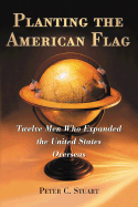 Planting the American Flag: Twelve Men Who Expanded the United States Overseas