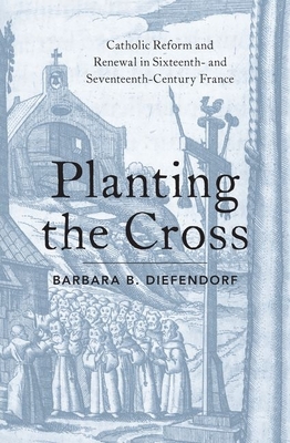 Planting the Cross: Catholic Reform and Renewal in Sixteenth- And Seventeenth-Century France - Diefendorf, Barbara B