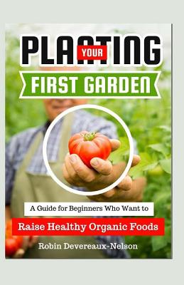 Planting Your First Garden: A Guide For Beginners Who Want To Raise Healthy Organic Foods - Devereaux-Nelson, Robin